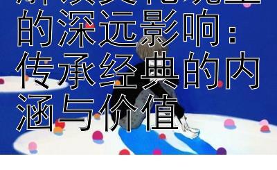 解读文化瑰宝的深远影响：传承经典的内涵与价值