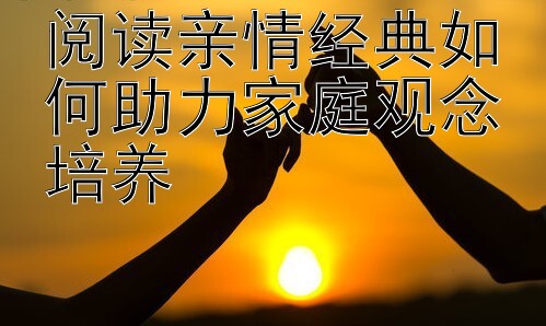 阅读亲情经典如何助力家庭观念培养