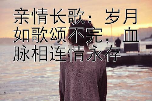 亲情长歌：岁月如歌颂不完，血脉相连情永存