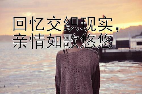 回忆交织现实，亲情如歌悠悠