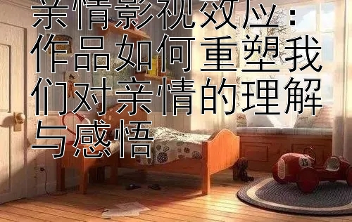 亲情影视效应：作品如何重塑我们对亲情的理解与感悟